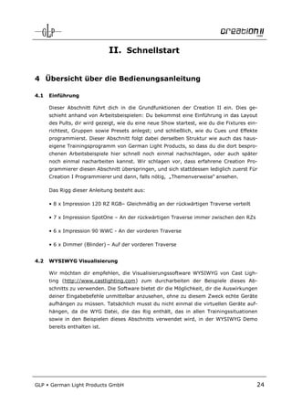 II. Schnellstart


4 Übersicht über die Bedienungsanleitung

4.1   Einführung

      Dieser Abschnitt führt dich in die Grundfunktionen der Creation II ein. Dies ge-
      schieht anhand von Arbeitsbeispielen: Du bekommst eine Einführung in das Layout
      des Pults, dir wird gezeigt, wie du eine neue Show startest, wie du die Fixtures ein-
      richtest, Gruppen sowie Presets anlegst; und schließlich, wie du Cues und Effekte
      programmierst. Dieser Abschnitt folgt dabei derselben Struktur wie auch das haus-
      eigene Trainingsprogramm von German Light Products, so dass du die dort bespro-
      chenen Arbeitsbeispiele hier schnell noch einmal nachschlagen, oder auch später
      noch einmal nacharbeiten kannst. Wir schlagen vor, dass erfahrene Creation Pro-
      grammierer diesen Abschnitt überspringen, und sich stattdessen lediglich zuerst Für
      Creation I Programmierer und dann, falls nötig, „Themenverweise“ ansehen.

      Das Rigg dieser Anleitung besteht aus:

      • 8 x Impression 120 RZ RGB– Gleichmäßig an der rückwärtigen Traverse verteilt

      • 7 x Impression SpotOne – An der rückwärtigen Traverse immer zwischen den RZs

      • 6 x Impression 90 WWC - An der vorderen Traverse

      • 6 x Dimmer (Blinder) – Auf der vorderen Traverse


4.2   WYSIWYG Visualisierung

      Wir möchten dir empfehlen, die Visualisierungssoftware WYSIWYG von Cast Ligh-
      ting (http://www.castlighting.com) zum durcharbeiten der Beispiele dieses Ab-
      schnitts zu verwenden. Die Software bietet dir die Möglichkeit, dir die Auswirkungen
      deiner Eingabebefehle unmittelbar anzusehen, ohne zu diesem Zweck echte Geräte
      aufhängen zu müssen. Tatsächlich musst du nicht einmal die virtuellen Geräte auf-
      hängen, da die WYG Datei, die das Rig enthält, das in allen Trainingssituationen
      sowie in den Beispielen dieses Abschnitts verwendet wird, in der WYSIWYG Demo
      bereits enthalten ist.




GLP   German Light Products GmbH                                                          24
 