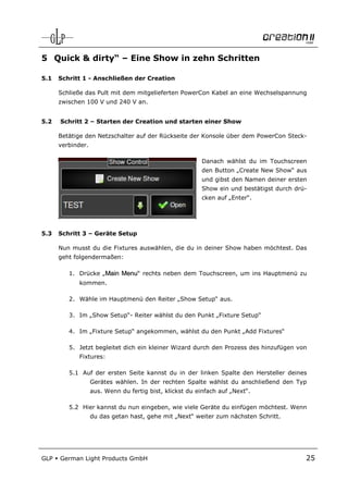 5 Quick & dirty“ – Eine Show in zehn Schritten

5.1   Schritt 1 - Anschließen der Creation

      Schließe das Pult mit dem mitgelieferten PowerCon Kabel an eine Wechselspannung
      zwischen 100 V und 240 V an.


5.2   Schritt 2 – Starten der Creation und starten einer Show

      Betätige den Netzschalter auf der Rückseite der Konsole über dem PowerCon Steck-
      verbinder.

                                                          Danach wählst du im Touchscreen
                                                          den Button „Create New Show“ aus
                                                          und gibst den Namen deiner ersten
                                                          Show ein und bestätigst durch drü-
                                                          cken auf „Enter“.




5.3   Schritt 3 – Geräte Setup

      Nun musst du die Fixtures auswählen, die du in deiner Show haben möchtest. Das
      geht folgendermaßen:

         1. Drücke „Main Menu“ rechts neben dem Touchscreen, um ins Hauptmenü zu
             kommen.

         2. Wähle im Hauptmenü den Reiter „Show Setup“ aus.

         3. Im „Show Setup“- Reiter wählst du den Punkt „Fixture Setup“

         4. Im „Fixture Setup“ angekommen, wählst du den Punkt „Add Fixtures“

         5. Jetzt begleitet dich ein kleiner Wizard durch den Prozess des hinzufügen von
             Fixtures:

         5.1 Auf der ersten Seite kannst du in der linken Spalte den Hersteller deines
                   Gerätes wählen. In der rechten Spalte wählst du anschließend den Typ
                   aus. Wenn du fertig bist, klickst du einfach auf „Next“.

         5.2 Hier kannst du nun eingeben, wie viele Geräte du einfügen möchtest. Wenn
                   du das getan hast, gehe mit „Next“ weiter zum nächsten Schritt.




GLP   German Light Products GmbH                                                           25
 