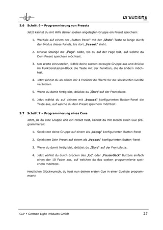 5.6   Schritt 6 – Programmierung von Presets

      Jetzt kannst du mit Hilfe deiner soeben angelegten Gruppe ein Preset speichern:

         1. Wechsle auf einem der „Button Panel“ mit der „Mode“-Taste so lange durch
               den Modus dieses Panels, bis dort „Preset“ steht.

         2. Drücke solange die „Page“-Taste, bis du auf der Page bist, auf welche du
               Dein Preset speichern möchtest.

         3. Um Werte einzustellen, wähle deine soeben erzeugte Gruppe aus und drücke
               im Funktionstasten-Block die Taste mit der Funktion, die du ändern möch-
               test.

         4. Jetzt kannst du an einem der 4 Encoder die Werte für die selektierten Geräte
               verändern.

         5. Wenn du damit fertig bist, drückst du „Store“auf der Frontplatte.

         6. Jetzt wählst du auf deinem mit „Preset“ konfigurierten Button-Panel die
               Taste aus, auf welche du dein Preset speichern möchtest.


5.7   Schritt 7 – Programmierung eines Cues

      Jetzt, da du eine Gruppe und ein Preset hast, kannst du mit diesen einen Cue pro-
      grammieren:

         1. Selektiere deine Gruppe auf einem als „Group“ konfigurierten Button-Panel

         2. Selektiere Dein Preset auf einem als „Preset“ konfigurierten Button-Panel

         3. Wenn du damit fertig bist, drückst du „Store“ auf der Frontplatte.

         4. Jetzt wählst du durch drücken des „Go“ oder „Pause-Back“ Buttons einfach
               einen der 10 Fader aus, auf welchen du das soeben programmierte spei-
               chern möchtest.

      Herzlichen Glückwunsch, du hast nun deinen ersten Cue in einer Cueliste program-
      miert!




GLP   German Light Products GmbH                                                        27
 