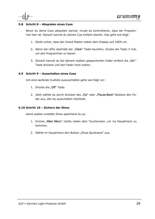 5.8   Schritt 8 – Abspielen eines Cues

      Bevor du deine Cues abspielen kannst, musst du kontrollieren, dass der Program-
      mer leer ist. Danach kannst du deinen Cue einfach starten. Das geht wie folgt:

         1. Stelle sicher, dass der Grand Master neben dem Display auf 100% ist.

         2. Wenn die LEDs oberhalb der „Clear“ Taste leuchten, drücke die Taste 3 mal,
             um den Programmer zu leeren.

         3. Danach kannst du bei deinem soeben gespeicherten Fader einfach die „Go“-
             Taste drücken und den Fader hoch ziehen.


5.9   Schritt 9 – Ausschalten eines Cues

      Um eine laufende Cueliste auszuschalten gehe wie folgt vor:

         1. Drücke die „Off“ Taste

         2. Jetzt wählst du durch drücken des „Go“ oder „Pause-Back“-Buttons den Fa-
             der aus, den du ausschalten möchtest.


5.10 Schritt 10 – Sichern der Show

      deine soeben erstellte Show speicherst du so:

         1. Drücke „Main Menu“ rechts neben dem Touchscreen, um ins Hauptmenü zu
             kommen.

         2. Wähle im Hauptmenü den Button „Show Quicksave“ aus.




GLP   German Light Products GmbH                                                       28
 
