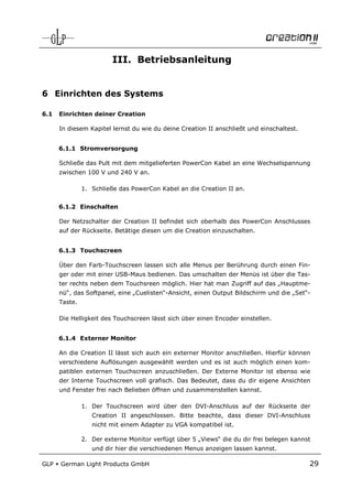 III. Betriebsanleitung


6 Einrichten des Systems

6.1   Einrichten deiner Creation

      In diesem Kapitel lernst du wie du deine Creation II anschließt und einschaltest.


      6.1.1 Stromversorgung

      Schließe das Pult mit dem mitgelieferten PowerCon Kabel an eine Wechselspannung
      zwischen 100 V und 240 V an.

               1. Schließe das PowerCon Kabel an die Creation II an.


      6.1.2 Einschalten

      Der Netzschalter der Creation II befindet sich oberhalb des PowerCon Anschlusses
      auf der Rückseite. Betätige diesen um die Creation einzuschalten.


      6.1.3 Touchscreen

      Über den Farb-Touchscreen lassen sich alle Menus per Berührung durch einen Fin-
      ger oder mit einer USB-Maus bedienen. Das umschalten der Menüs ist über die Tas-
      ter rechts neben dem Touchsreen möglich. Hier hat man Zugriff auf das „Hauptme-
      nü“, das Softpanel, eine „Cuelisten“-Ansicht, einen Output Bildschirm und die „Set“-
      Taste.

      Die Helligkeit des Touchscreen lässt sich über einen Encoder einstellen.


      6.1.4 Externer Monitor

      An die Creation II lässt sich auch ein externer Monitor anschließen. Hierfür können
      verschiedene Auflösungen ausgewählt werden und es ist auch möglich einen kom-
      patiblen externen Touchscreen anzuschließen. Der Externe Monitor ist ebenso wie
      der Interne Touchscreen voll grafisch. Das Bedeutet, dass du dir eigene Ansichten
      und Fenster frei nach Belieben öffnen und zusammenstellen kannst.

               1. Der Touchscreen wird über den DVI-Anschluss auf der Rückseite der
                  Creation II angeschlossen. Bitte beachte, dass dieser DVI-Anschluss
                  nicht mit einem Adapter zu VGA kompatibel ist.

               2. Der externe Monitor verfügt über 5 „Views“ die du dir frei belegen kannst
                  und dir hier die verschiedenen Menus anzeigen lassen kannst.

GLP   German Light Products GmbH                                                          29
 