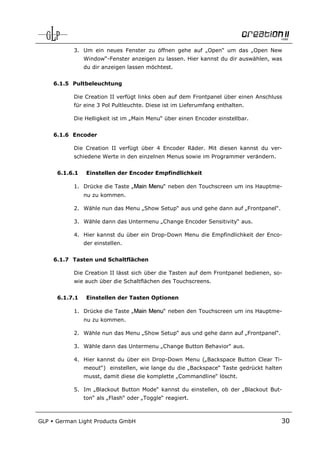 3. Um ein neues Fenster zu öffnen gehe auf „Open“ um das „Open New
                 Window“-Fenster anzeigen zu lassen. Hier kannst du dir auswählen, was
                 du dir anzeigen lassen möchtest.


      6.1.5 Pultbeleuchtung

            Die Creation II verfügt links oben auf dem Frontpanel über einen Anschluss
            für eine 3 Pol Pultleuchte. Diese ist im Lieferumfang enthalten.

            Die Helligkeit ist im „Main Menu“ über einen Encoder einstellbar.


      6.1.6 Encoder

            Die Creation II verfügt über 4 Encoder Räder. Mit diesen kannst du ver-
            schiedene Werte in den einzelnen Menus sowie im Programmer verändern.


       6.1.6.1    Einstellen der Encoder Empfindlichkeit

            1. Drücke die Taste „Main Menu“ neben den Touchscreen um ins Hauptme-
                 nu zu kommen.

            2. Wähle nun das Menu „Show Setup“ aus und gehe dann auf „Frontpanel“.

            3. Wähle dann das Untermenu „Change Encoder Sensitivity“ aus.

            4. Hier kannst du über ein Drop-Down Menu die Empfindlichkeit der Enco-
                 der einstellen.


      6.1.7 Tasten und Schaltflächen

            Die Creation II lässt sich über die Tasten auf dem Frontpanel bedienen, so-
            wie auch über die Schaltflächen des Touchscreens.


       6.1.7.1    Einstellen der Tasten Optionen

            1. Drücke die Taste „Main Menu“ neben den Touchscreen um ins Hauptme-
                 nu zu kommen.

            2. Wähle nun das Menu „Show Setup“ aus und gehe dann auf „Frontpanel“.

            3. Wähle dann das Untermenu „Change Button Behavior“ aus.

            4. Hier kannst du über ein Drop-Down Menu („Backspace Button Clear Ti-
                 meout“) einstellen, wie lange du die „Backspace“ Taste gedrückt halten
                 musst, damit diese die komplette „Commandline“ löscht.

            5. Im „Blackout Button Mode“ kannst du einstellen, ob der „Blackout But-
                 ton“ als „Flash“ oder „Toggle“ reagiert.



GLP   German Light Products GmbH                                                      30
 