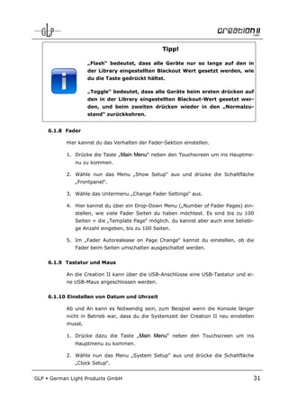 Tipp!

                     „Flash“ bedeutet, dass alle Geräte nur so lange auf den in
                     der Library eingestellten Blackout Wert gesetzt werden, wie
                     du die Taste gedrückt hältst.

                     „Toggle“ bedeutet, dass alle Geräte beim ersten drücken auf
                     den in der Library eingestellten Blackout-Wert gesetzt wer-
                     den, und beim zweiten drücken wieder in den „Normalzu-
                     stand“ zurückkehren.


      6.1.8 Fader

            Hier kannst du das Verhalten der Fader-Sektion einstellen.

            1. Drücke die Taste „Main Menu“ neben den Touchscreen um ins Hauptme-
               nu zu kommen.

            2. Wähle nun das Menu „Show Setup“ aus und drücke die Schaltfläche
               „Frontpanel“.

            3. Wähle das Untermenu „Change Fader Settings“ aus.

            4. Hier kannst du über ein Drop-Down Menu („Number of Fader Pages) ein-
               stellen, wie viele Fader Seiten du haben möchtest. Es sind bis zu 100
               Seiten + die „Template Page“ möglich. du kannst aber auch eine beliebi-
               ge Anzahl eingeben, bis zu 100 Seiten.

            5. Im „Fader Autorealease on Page Change“ kannst du einstellen, ob die
               Fader beim Seiten umschalten ausgeschaltet werden.


      6.1.9 Tastatur und Maus

            An die Creation II kann über die USB-Anschlüsse eine USB-Tastatur und ei-
            ne USB-Maus angeschlossen werden.


      6.1.10 Einstellen von Datum und Uhrzeit

            Ab und An kann es Notwendig sein, zum Beispiel wenn die Konsole länger
            nicht in Betrieb war, dass du die Systemzeit der Creation II neu einstellen
            musst.

            1. Drücke dazu die Taste „Main Menu“ neben den Touchscreen um ins
               Hauptmenu zu kommen.

            2. Wähle nun das Menu „System Setup“ aus und drücke die Schaltfläche
               „Clock Setup“.


GLP   German Light Products GmbH                                                      31
 