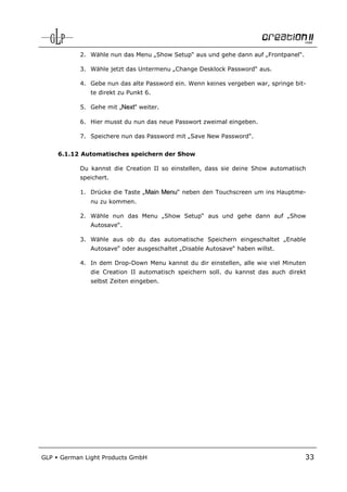 2. Wähle nun das Menu „Show Setup“ aus und gehe dann auf „Frontpanel“.

            3. Wähle jetzt das Untermenu „Change Desklock Password“ aus.

            4. Gebe nun das alte Password ein. Wenn keines vergeben war, springe bit-
               te direkt zu Punkt 6.

            5. Gehe mit „Next“ weiter.

            6. Hier musst du nun das neue Passwort zweimal eingeben.

            7. Speichere nun das Password mit „Save New Password“.


      6.1.12 Automatisches speichern der Show

            Du kannst die Creation II so einstellen, dass sie deine Show automatisch
            speichert.

            1. Drücke die Taste „Main Menu“ neben den Touchscreen um ins Hauptme-
               nu zu kommen.

            2. Wähle nun das Menu „Show Setup“ aus und gehe dann auf „Show
               Autosave“.

            3. Wähle aus ob du das automatische Speichern eingeschaltet „Enable
               Autosave“ oder ausgeschaltet „Disable Autosave“ haben willst.

            4. In dem Drop-Down Menu kannst du dir einstellen, alle wie viel Minuten
               die Creation II automatisch speichern soll. du kannst das auch direkt
               selbst Zeiten eingeben.




GLP   German Light Products GmbH                                                     33
 