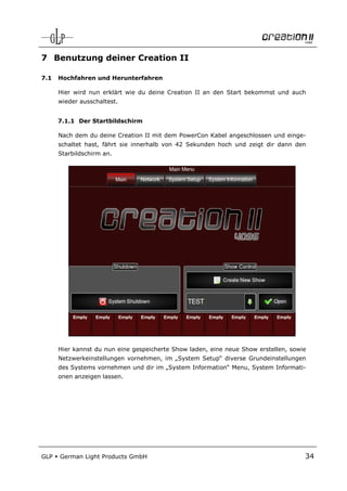 7 Benutzung deiner Creation II

7.1   Hochfahren und Herunterfahren

      Hier wird nun erklärt wie du deine Creation II an den Start bekommst und auch
      wieder ausschaltest.


      7.1.1 Der Startbildschirm

      Nach dem du deine Creation II mit dem PowerCon Kabel angeschlossen und einge-
      schaltet hast, fährt sie innerhalb von 42 Sekunden hoch und zeigt dir dann den
      Starbildschirm an.




      Hier kannst du nun eine gespeicherte Show laden, eine neue Show erstellen, sowie
      Netzwerkeinstellungen vornehmen, im „System Setup“ diverse Grundeinstellungen
      des Systems vornehmen und dir im „System Information“ Menu, System Informati-
      onen anzeigen lassen.




GLP   German Light Products GmbH                                                     34
 