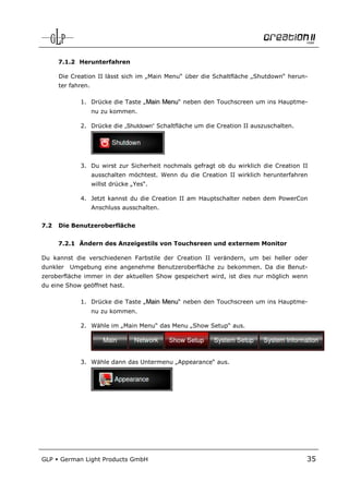 7.1.2 Herunterfahren

      Die Creation II lässt sich im „Main Menu“ über die Schaltfläche „Shutdown“ herun-
      ter fahren.

             1. Drücke die Taste „Main Menu“ neben den Touchscreen um ins Hauptme-
                    nu zu kommen.

             2. Drücke die „Shutdown“ Schaltfläche um die Creation II auszuschalten.




             3. Du wirst zur Sicherheit nochmals gefragt ob du wirklich die Creation II
                    ausschalten möchtest. Wenn du die Creation II wirklich herunterfahren
                    willst drücke „Yes“.

             4. Jetzt kannst du die Creation II am Hauptschalter neben dem PowerCon
                    Anschluss ausschalten.


7.2   Die Benutzeroberfläche


      7.2.1 Ändern des Anzeigestils von Touchsreen und externem Monitor

Du kannst die verschiedenen Farbstile der Creation II verändern, um bei heller oder
dunkler   Umgebung eine angenehme Benutzeroberfläche zu bekommen. Da die Benut-
zeroberfläche immer in der aktuellen Show gespeichert wird, ist dies nur möglich wenn
du eine Show geöffnet hast.

             1. Drücke die Taste „Main Menu“ neben den Touchscreen um ins Hauptme-
                    nu zu kommen.

             2. Wähle im „Main Menu“ das Menu „Show Setup“ aus.




             3. Wähle dann das Untermenu „Appearance“ aus.




GLP   German Light Products GmbH                                                        35
 