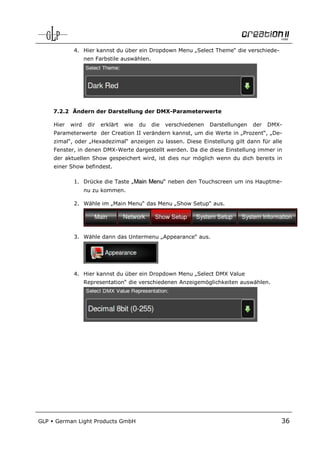 4. Hier kannst du über ein Dropdown Menu „Select Theme“ die verschiede-
                    nen Farbstile auswählen.




      7.2.2 Ändern der Darstellung der DMX-Parameterwerte

      Hier   wird    dir   erklärt   wie   du   die   verschiedenen   Darstellungen   der   DMX-
      Parameterwerte der Creation II verändern kannst, um die Werte in „Prozent“, „De-
      zimal“, oder „Hexadezimal“ anzeigen zu lassen. Diese Einstellung gilt dann für alle
      Fenster, in denen DMX-Werte dargestellt werden. Da die diese Einstellung immer in
      der aktuellen Show gespeichert wird, ist dies nur möglich wenn du dich bereits in
      einer Show befindest.

              1. Drücke die Taste „Main Menu“ neben den Touchscreen um ins Hauptme-
                    nu zu kommen.

              2. Wähle im „Main Menu“ das Menu „Show Setup“ aus.




              3. Wähle dann das Untermenu „Appearance“ aus.




              4. Hier kannst du über ein Dropdown Menu „Select DMX Value
                    Representation“ die verschiedenen Anzeigemöglichkeiten auswählen.




GLP   German Light Products GmbH                                                               36
 