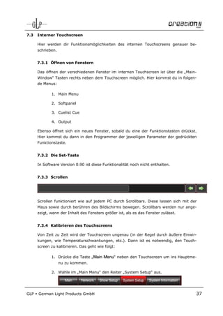 7.3   Interner Touchscreen

      Hier werden dir Funktionsmöglichkeiten des internen Touchscreens genauer be-
      schrieben.


      7.3.1 Öffnen von Fenstern

      Das öffnen der verschiedenen Fenster im internen Touchscreen ist über die „Main-
      Window“ Tasten rechts neben dem Touchscreen möglich. Hier kommst du in folgen-
      de Menus:

             1. Main Menu

             2. Softpanel

             3. Cuelist Cue

             4. Output

      Ebenso öffnet sich ein neues Fenster, sobald du eine der Funktionstasten drückst.
      Hier kommst du dann in den Programmer der jeweiligen Parameter der gedrückten
      Funktionstaste.


      7.3.2 Die Set-Taste

      In Software Version 0.90 ist diese Funktionalität noch nicht enthalten.


      7.3.3 Scrollen




      Scrollen funktioniert wie auf jedem PC durch Scrollbars. Diese lassen sich mit der
      Maus sowie durch berühren des Bildschirms bewegen. Scrollbars werden nur ange-
      zeigt, wenn der Inhalt des Fensters größer ist, als es das Fenster zulässt.


      7.3.4 Kalibrieren des Touchscreens

      Von Zeit zu Zeit wird der Touchscreen ungenau (in der Regel durch äußere Einwir-
      kungen, wie Temperaturschwankungen, etc.). Dann ist es notwendig, den Touch-
      screen zu kalibrieren. Das geht wie folgt:

             1. Drücke die Taste „Main Menu“ neben den Touchscreen um ins Hauptme-
                   nu zu kommen.

             2. Wähle im „Main Menu“ den Reiter „System Setup“ aus.




GLP   German Light Products GmbH                                                       37
 