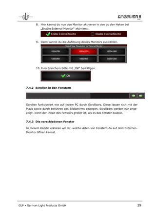 8. Hier kannst du nun den Monitor aktiveren in den du den Haken bei
                 „Enable External Monitor“ aktivierst.




             9. Dann kannst du die Auflösung deines Monitors auswählen.




             10. Zum Speichern bitte mit „OK“ bestätigen.




      7.4.2 Scrollen in den Fenstern




      Scrollen funktioniert wie auf jedem PC durch Scrollbars. Diese lassen sich mit der
      Maus sowie durch berühren des Bildschirms bewegen. Scrollbars werden nur ange-
      zeigt, wenn der Inhalt des Fensters größer ist, als es das Fenster zulässt.


      7.4.3 Die verschiedenen Fenster

      In diesem Kapitel erklären wir dir, welche Arten von Fenstern du auf dem Externen-
      Monitor öffnen kannst.




GLP   German Light Products GmbH                                                       39
 