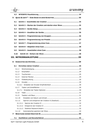 4.2     WYSIWYG Visualisierung ................................................................................ 24

 5     QUICK & DIRTY“ – EINE SHOW IN ZEHN SCHRITTEN ............................................ 25

      5.1     Schritt 1 - Anschließen der Creation ............................................................... 25

      5.2     Schritt 2 – Starten der Creation und starten einer Show ................................. 25

      5.3     Schritt 3 – Geräte Setup.................................................................................. 25

      5.4     Schritt 4 – Anwählen der Geräte ..................................................................... 26

      5.5     Schritt 5 – Programmierung von Gruppen ....................................................... 26

      5.6     Schritt 6 – Programmierung von Presets ........................................................ 27

      5.7     Schritt 7 – Programmierung eines Cues .......................................................... 27

      5.8     Schritt 8 – Abspielen eines Cues ..................................................................... 28

      5.9     Schritt 9 – Ausschalten eines Cues ................................................................. 28

      5.10      Schritt 10 – Sichern der Show ...................................................................... 28

III. BETRIEBSANLEITUNG ........................................................... 29

 6     EINRICHTEN DES SYSTEMS.............................................................................. 29

      6.1     Einrichten deiner Creation .............................................................................. 29

       6.1.1       Stromversorgung .......................................................................................... 29
       6.1.2       Einschalten .................................................................................................. 29
       6.1.3       Touchscreen................................................................................................. 29
       6.1.4       Externer Monitor........................................................................................... 29
       6.1.5       Pultbeleuchtung ............................................................................................ 30
       6.1.6       Encoder ....................................................................................................... 30
            6.1.6.1    Einstellen der Encoder Empfindlichkeit ........................................................ 30
       6.1.7       Tasten und Schaltflächen ............................................................................... 30
            6.1.7.1    Einstellen der Tasten Optionen ................................................................... 30
       6.1.8       Fader .......................................................................................................... 31
       6.1.9       Tastatur und Maus ........................................................................................ 31
       6.1.10          Einstellen von Datum und Uhrzeit ................................................................ 31
       6.1.11          Sperren und entsperren der Creation II (Desklock) ........................................ 32
            6.1.11.1     Sperren der Creation II ........................................................................... 32
            6.1.11.2     Entsperren der Creation II ....................................................................... 32
            6.1.11.3     Desklock Password ändern ....................................................................... 32
       6.1.12          Automatisches speichern der Show .............................................................. 33
 7     BENUTZUNG DEINER CREATION II .................................................................... 34

      7.1     Hochfahren und Herunterfahren ..................................................................... 34

GLP     German Light Products GmbH                                                                                                       4
 