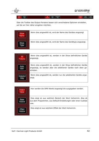 Über die Toolbar des Output-Fensters lassen sich verschiedene Optionen einstellen,
      auf die wir hier näher eingehen möchten.



                      Wenn dies angewählt ist, wird der Name des Gerätes angezeigt




                      Wenn dies angewählt ist, wird der Name des Gerättyps angezeigt.




                      Wenn dies angewählt ist, werden in der Show befindlichen Geräte
                     angezeigt.



                      Wenn dies angewählt ist, werden in der Show befindlichen Geräte
                     angezeigt, es werden aber die selektieren Geräte nach oben ge-
                     schoben.

                      Wenn dies angewählt ist, werden nur die selektierten Geräte ange-
                     zeigt.




                      Hier werden die DMX-Werte angezeigt die ausgegeben werden.




                      Dies zeigt an aus welchem Bereich der Wert herkommt. Also ob
                     aus dem Programmer, aus Default-Einstellungen oder einer Cueliste
                     usw.

                      Dies zeigt an aus welchem Effekt der Wert herkommt.




GLP   German Light Products GmbH                                                           42
 