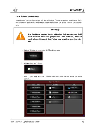 7.4.4 Öffnen von Fenstern

      Im externen Monitor kannst du dir verschiedene Fenster anzeigen lassen und dir in
      den Desktops bestimmte Ansichten zusammenstellen um diese schnell umzuschal-
      ten.


                                                 Wichtig!

                     Die Desktops werden in der aktuellen Softwareversion 0.90
                     noch nicht in der Show gespeichert. Das bedeutet, dass sie
                     nach einem Neustart des Pultes neu angelegt werden müs-
                     sen.




             1. Wähle dir zuerst einen der fünf Desktops aus.




             2. Klicke dann auf „Open“




             3. Das „Open New Window“ Fenster erscheint nun in der Mitte des Bild-
                schirms.




GLP   German Light Products GmbH                                                      43
 