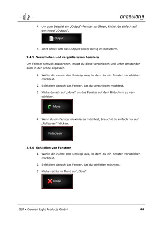 4. Um zum Beispiel ein „Output“-Fenster zu öffnen, klickst du einfach auf
                den Knopf „Output“.




             5. Jetzt öffnet sich das Output Fenster mittig im Bildschirm.


      7.4.5 Verschieben und vergrößern von Fenstern

      Um Fenster sinnvoll anzuordnen, musst du diese verschieben und unter Umständen
      auch in der Größe anpassen.

             1. Wähle dir zuerst den Desktop aus, in dem du ein Fenster verschieben
                möchtest.

             2. Selektiere danach das Fenster, das du verschieben möchtest.

             3. Klicke danach auf „Move“ um das Fenster auf dem Bildschirm zu ver-
                schieben.




             4. Wenn du ein Fenster maximieren möchtest, brauchst du einfach nur auf
                „Fullscreen“ klicken.




      7.4.6 Schließen von Fenstern

             1. Wähle dir zuerst den Desktop aus, in dem du ein Fenster verschieben
                möchtest.

             2. Selektiere danach das Fenster, das du schließen möchtest.

             3. Klicke rechts im Menü auf „Close“.




GLP   German Light Products GmbH                                                         44
 