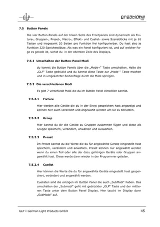 7.5   Button Panels

      Die vier Button-Panels auf der linken Seite des Frontpanels sind dynamisch als Fix-
      ture-, Gruppen-, Preset-, Macro-, Effekt- und Cuelist- sowie Szeneblöcke mit je 16
      Tasten und insgesamt 20 Seiten pro Funktion frei konfigurierbar. Du hast also je
      Funktion 320 Speicherplätze. Als was ein Panel konfiguriert ist, und auf welcher Pa-
      ge es gerade ist, siehst du in der obersten Zeile des Displays.


      7.5.1 Umschalten der Button-Panel Modi

             du kannst die Button Panels über die „Mode+“ Taste umschalten. Halte die
             „GLP“ Taste gedrückt und du kannst diese Taste zur „Mode-“ Taste machen
             und in umgekehrter Reihenfolge durch die Modi springen.


      7.5.2 Die verschiedenen Modi

             Es gibt 7 verschiede Modi die du im Button Panel einstellen kannst.


       7.5.2.1    Fixture

             Hier werden alle Geräte die du in der Show gespeichert hast angezeigt und
             können hier auch verändert und angewählt werden um sie zu benutzen.


       7.5.2.2    Group

             Hier kannst du dir die Geräte zu Gruppen zusammen fügen und diese als
             Gruppe speichern, verändern, anwählen und auswählen.


       7.5.2.3    Preset

             Im Preset kannst du die Werte die du für angewählte Geräte eingestellt hast
             speichern, verändern und anwählen. Preset können nur angewählt werden
             wenn du einen Teil oder alle der dazu gehörigen Geräte oder Gruppen an-
             gewählt hast. Diese werde dann wieder in der Programmer geladen.


       7.5.2.4    Cuelist

             Hier können die Werte die du für angewählte Geräte eingestellt hast gespei-
             chert, verändert und angewählt werden.

             Cuelisten sind die einzigen im Button Panel die auch „SubModi“ haben. Das
             umschalten der „Submodi“ geht mit gedrückter „GLP“ Taste und der mittle-
             ren Taste unter dem Button Panel Display. Hier taucht im Display dann
             „SubMode“ auf.




GLP   German Light Products GmbH                                                         45
 
