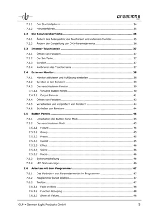 7.1.1       Der Startbildschirm ....................................................................................... 34
       7.1.2       Herunterfahren ............................................................................................. 35

      7.2     Die Benutzeroberfläche................................................................................... 35

       7.2.1       Ändern des Anzeigestils von Touchsreen und externem Monitor .......................... 35
       7.2.2       Ändern der Darstellung der DMX-Parameterwerte ............................................. 36

      7.3     Interner Touchscreen ..................................................................................... 37

       7.3.1       Öffnen von Fenstern ...................................................................................... 37
       7.3.2       Die Set-Taste ............................................................................................... 37
       7.3.3       Scrollen ....................................................................................................... 37
       7.3.4       Kalibrieren des Touchscreens ......................................................................... 37

      7.4     Externer Monitor ............................................................................................. 38

       7.4.1       Monitor aktivieren und Auflösung einstellen ..................................................... 38
       7.4.2       Scrollen in den Fenstern ................................................................................ 39
       7.4.3       Die verschiedenen Fenster ............................................................................. 39
            7.4.3.1    Virtuelle Button-Panels .............................................................................. 40
            7.4.3.2    Output Fenster ......................................................................................... 41
       7.4.4       Öffnen von Fenstern ...................................................................................... 43
       7.4.5       Verschieben und vergrößern von Fenstern ....................................................... 44
       7.4.6       Schließen von Fenstern ................................................................................. 44

      7.5     Button Panels ................................................................................................. 45

       7.5.1       Umschalten der Button-Panel Modi .................................................................. 45
       7.5.2       Die verschiedenen Modi ................................................................................. 45
            7.5.2.1    Fixture .................................................................................................... 45
            7.5.2.2    Group ..................................................................................................... 45
            7.5.2.3    Preset ..................................................................................................... 45
            7.5.2.4    Cuelist .................................................................................................... 45
            7.5.2.5    Effect ...................................................................................................... 46
            7.5.2.6    Scene ..................................................................................................... 46
            7.5.2.7    Macro ..................................................................................................... 46
       7.5.3       Seitenumschaltung ....................................................................................... 46
       7.5.4       LED Statusanzeige ........................................................................................ 46

      7.6     Arbeiten mit dem Programmer........................................................................ 47

       7.6.1       Das Verändern von Parameterwerten im Programmer ....................................... 47
       7.6.2       Programmer Inhalt löschen ............................................................................ 47
       7.6.3       Toolbar........................................................................................................ 47
            7.6.3.1    Fade on Blind ........................................................................................... 48
            7.6.3.2    Function Grouping .................................................................................... 48
            7.6.3.3    Show all Values ........................................................................................ 48


GLP     German Light Products GmbH                                                                                                        5
 
