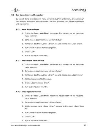 7.7   Das Verwalten von Showdaten

      du kannst deine Showdaten im Menu „Sytem Setup“ im Untermenu „Show Library“
      neu anlegen, speichern, speichern unter, löschen, schließen und Shows importieren
      und exportieren.


      7.7.1 Neue Show anlegen

             1. Drücke die Taste „Main Menu“ neben den Touchscreen um ins Hauptme-
                nu zu kommen.

             2. Gehe dann in das Untermenu „System Setup“.

             3. Wähle nun das Menu „Show Library“ aus und drücke dann „New Show“.

             4. Nun kannst du einen Namen vergeben.

             5. Drücke „OK“.

             6. Nun ist die neue Show aktiv.


      7.7.2 Bestehende Show öffnen

             1. Drücke die Taste „Main Menu“ neben den Touchscreen um ins Hauptme-
                nu zu kommen.

             2. Gehe dann in das Untermenu „System Setup“.

             3. Wähle nun das Menu „Show Library“ aus und drücke dann „Open Show“.

             4. Wähle die gewünschte Show aus.

             5. Drücke „Open Selected Show“.

             6. Nun ist die neue Show aktiv.


      7.7.3 Show speichern unter

             1. Drücke die Taste „Main Menu“ neben den Touchscreen um ins Hauptme-
                nu zu kommen.

             2. Gehe dann in das Untermenu „System Setup“.

             3. Wähle nun das Menu „Show Library“ aus und drücke dann „Save Show
                As“.

             4. Nun kannst du einen Namen vergeben.

             5. Drücke „OK“.

             6. Nun ist die neue Show aktiv.


GLP   German Light Products GmbH                                                      50
 