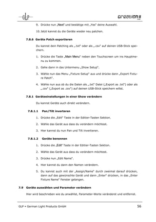 9. Drücke nun „Next“.und bestätige mit „Yes“ deine Auswahl.

             10. Jetzt kannst du die Geräte wieder neu patchen.


      7.8.6 Geräte Patch exportieren

             Du kannst dein Patching als „.txt“ oder als „.csv“ auf deinen USB-Stick spei-
             chern.

             1. Drücke die Taste „Main Menu“ neben den Touchscreen um ins Hauptme-
                 nu zu kommen.

             2. Gehe dann in das Untermenu „Show Setup“.

             3. Wähle nun das Menu „Fixture Setup“ aus und drücke dann „Export Fixtu-
                 re Patch“.

             4. Wähle nun aus ob du die Daten als „.txt“ Datei („Export as .txt“) oder als
                 „.csv“ („Export as .csv“) auf deinen USB-Stick speichern willst.


      7.8.1 Geräteeinstellungen in einer Show verändern

             Du kannst Geräte auch direkt verändern.


       7.8.1.1   Pan/Tilt inverteren

             1. Drücke die „Edit“ Taste in der Editier-Tasten Sektion.

             2. Wähle das Gerät aus dass du verändern möchtest.

             3. Hier kannst du nun Pan und Tilt invertieren.


       7.8.1.2   Geräte benennen

             1. Drücke die „Edit“ Taste in der Editier-Tasten Sektion.

             2. Wähle das Gerät aus dass du verändern möchtest.

             3. Drücke nun „Edit Name“.

             4. Hier kannst du dann den Namen verändern.

             5. Du kannst auch mit der „Assign/Name“ durch zweimal darauf drücken,
                 dann auf das gewünschte Gerät und dann „Enter“ drücken, in das „Enter
                 Fixture Name“ Fenster gelangen.


7.9   Geräte auswählen und Parameter verändern

      Hier wird beschrieben wie du anwählst, Parameter-Werte veränderst und entfernst.



GLP   German Light Products GmbH                                                         56
 