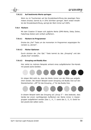 7.9.3.2     Auf bestimmte Werte springen

              Wenn du im Touchscreen auf die Encoderbeschriftung des jeweiligen Para-
              meters drückst, kannst du in 25% Schritten springen. Beim ersten Anwäh-
              len der Encoderbeschriftung, springt der Wert immer auf 100%.


      7.9.4   Fächern

              Mit dem Creation II lassen sich jegliche Werte (DMX-Werte, Delay Zeiten,
              Fade/Snap Zeiten) sehr einfach auffächern.


       7.9.4.1     Fächern im Programmer

              Drücke die „Fan“ Taste um die momentan im Programmer angezeigten Pa-
              rameter zu „fannen“.


       7.9.4.2     Fächer Optionen

              Durch drücken der „Fan Opt.“ Taste kannst du das „Grouping“ und den
              „Buddy Size“ einstellen.


       7.9.4.3     Grouping und Buddy Size

              Hier siehst du mehrere Beispiele anhand eines aufgefächerten Pan-Kanals
              mit jeweils sechs Geräten.




              Im obigen Bild sieht du, dass die Werte immer von der Mitte aus aufgefä-
              chert werden. Bei diesem Beispiel waren Grouping und Buddy Size auf den
              Standartwerten: „Off“ für das Grouping, „1“ für das Buddy Size.




              In diesem Beispiel steht das Grouping auf „Group 3“ – dies bedeutet, dass
              Geräte bei einem nachfolgenden Auffächern der Werte immer in Zweier-
              gruppen aufgefächert werden (Das 1., 4., 7. sowie das 2., 5., 8. Gerät ha-
              ben jeweils den selben wert).




GLP   German Light Products GmbH                                                       58
 