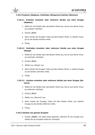 7.10.2 Ersetzen (Replace), Verbinden (Merge)und Löschen (Remove)


       7.10.2.1    Ersetzen einzelner oder mehrerer Geräte aus einer Gruppe
              (Replace)

            1. Wähle dir die Geräte über das Button Panel aus, die du aus deiner Grup-
                  pe ersetzen möchtest.

            2. Drücke „Store“.

            3. Dann drücke die Gruppen Taste auf dem Button Panel, in welcher Grup-
                  pe du die Geräte ersetzen willst.

            4. Fertig.


       7.10.2.2    Verbinden einzelner oder mehrerer Geräte aus einer Gruppe
              (Merge)

            1. Wähle dir die Geräte über das Button Panel aus, die du aus deiner Grup-
                  pe verbinden möchtest.

            2. Drücke „Store“.

            3. Wähle nun „Merge“ aus.

            4. Dann drücke die Gruppen Taste auf dem Button Panel, in welche Gruppe
                  du die Geräte verbinden willst.

            5. Fertig.


       7.10.2.3    Löschen einzelner oder mehrerer Geräte aus einer Gruppe (Re-
              move)

            1. Wähle dir die Geräte über das Button Panel aus, die du aus deiner Grup-
                  pe entfernen möchtest.

            2. Drücke „Store“.

            3. Wähle nun „Remove“ aus.

            4. Dann drücke die Gruppen Taste auf dem Button Panel, aus welcher
                  Gruppe du die Geräte entfernen willst.

            5. Fertig.


      7.10.3 Löschen von ganzen Gruppen

            1. Drücke „Delete“ und halte diese gedrückt, während du die Gruppe aus-
                  wählst die du komplett entfernen möchtest.


GLP   German Light Products GmbH                                                     62
 