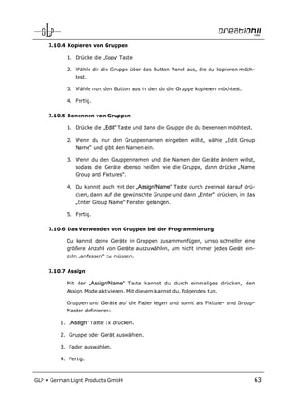7.10.4 Kopieren von Gruppen

            1. Drücke die „Copy“ Taste

            2. Wähle dir die Gruppe über das Button Panel aus, die du kopieren möch-
                test.

            3. Wähle nun den Button aus in den du die Gruppe kopieren möchtest.

            4. Fertig.


      7.10.5 Benennen von Gruppen

            1. Drücke die „Edit“ Taste und dann die Gruppe die du benennen möchtest.

            2. Wenn du nur den Gruppennamen eingeben willst, wähle „Edit Group
                Name“ und gibt den Namen ein.

            3. Wenn du den Gruppennamen und die Namen der Geräte ändern willst,
                sodass die Geräte ebenso heißen wie die Gruppe, dann drücke „Name
                Group and Fixtures“.

            4. Du kannst auch mit der „Assign/Name“ Taste durch zweimal darauf drü-
                cken, dann auf die gewünschte Gruppe und dann „Enter“ drücken, in das
                „Enter Group Name“ Fenster gelangen.

            5. Fertig.


      7.10.6 Das Verwenden von Gruppen bei der Programmierung

            Du kannst deine Geräte in Gruppen zusammenfügen, umso schneller eine
            größere Anzahl von Geräte auszuwählen, um nicht immer jedes Gerät ein-
            zeln „anfassen“ zu müssen.


      7.10.7 Assign

            Mit der „Assign/Name“ Taste kannst du durch einmaliges drücken, den
            Assign Mode aktivieren. Mit diesem kannst du, folgendes tun.

            Gruppen und Geräte auf die Fader legen und somit als Fixture- und Group-
            Master definieren:

          1. „Assign“ Taste 1x drücken.

          2. Gruppe oder Gerät auswählen.

          3. Fader auswählen.

          4. Fertig.



GLP   German Light Products GmbH                                                       63
 