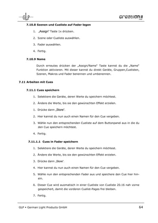 7.10.8 Szenen und Cueliste auf Fader legen

          1. „Assign“ Taste 1x drücken.

          2. Szene oder Cueliste auswählen.

          3. Fader auswählen.

          4. Fertig.


      7.10.9 Name

            Durch erneutes drücken der „Assign/Name“ Taste kannst du die „Name“
            Funktion aktivieren. Mit dieser kannst du direkt Geräte, Gruppen,Cuelisten,
            Szenen, Makros und Fader benennen und umbenennen.


7.11 Arbeiten mit Cues


      7.11.1 Cues speichern

          1. Selektiere die Geräte, deren Werte du speichern möchtest.

          2. Ändere die Werte, bis sie den gewünschten Effekt erzielen.

          1. Drücke dann „Store“.

          2. Hier kannst du nun auch einen Namen für den Cue vergeben.

          3. Wähle nun den entsprechenden Cueliste auf dem Buttonpanel aus in die du
             den Cue speichern möchtest.

          4. Fertig.


       7.11.1.1 Cues in Fader speichern

          1. Selektiere die Geräte, deren Werte du speichern möchtest.

          2. Ändere die Werte, bis sie den gewünschten Effekt erzielen.

          3. Drücke dann „Store“.

          4. Hier kannst du nun auch einen Namen für den Cue vergeben.

          5. Wähle nun den entsprechenden Fader aus und speichere den Cue hier hin-
             ein.

          6. Dieser Cue wird auomatisch in einer Cueliste von Cueliste 20.16 nah vorne
             gespeichert, damit die vorderen Cuelist-Pages frei bleiben.

          7. Fertig.



GLP   German Light Products GmbH                                                      64
 