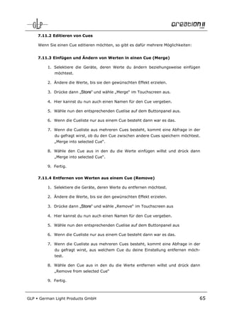 7.11.2 Editieren von Cues

      Wenn Sie einen Cue editieren möchten, so gibt es dafür mehrere Möglichkeiten:


      7.11.3 Einfügen und Ändern von Werten in einen Cue (Merge)

          1. Selektiere die Geräte, deren Werte du ändern beziehungsweise einfügen
              möchtest.

          2. Ändere die Werte, bis sie den gewünschten Effekt erzielen.

          3. Drücke dann „Store“ und wähle „Merge“ im Touchscreen aus.

          4. Hier kannst du nun auch einen Namen für den Cue vergeben.

          5. Wähle nun den entsprechenden Cuelise auf dem Buttonpanel aus.

          6. Wenn die Cueliste nur aus einem Cue besteht dann war es das.

          7. Wenn die Cueliste aus mehreren Cues besteht, kommt eine Abfrage in der
              du gefragt wirst, ob du den Cue zwischen andere Cues speichern möchtest.
              „Merge into selected Cue“.

          8. Wähle den Cue aus in den du die Werte einfügen willst und drück dann
              „Merge into selected Cue“.

          9. Fertig.


      7.11.4 Entfernen von Werten aus einem Cue (Remove)

          1. Selektiere die Geräte, deren Werte du entfernen möchtest.

          2. Ändere die Werte, bis sie den gewünschten Effekt erzielen.

          3. Drücke dann „Store“ und wähle „Remove“ im Touchscreen aus

          4. Hier kannst du nun auch einen Namen für den Cue vergeben.

          5. Wähle nun den entsprechenden Cuelise auf dem Buttonpanel aus

          6. Wenn die Cueliste nur aus einem Cue besteht dann war es das.

          7. Wenn die Cueliste aus mehreren Cues besteht, kommt eine Abfrage in der
              du gefragt wirst, aus welchem Cue du deine Einstellung entfernen möch-
              test.

          8. Wähle den Cue aus in den du die Werte entfernen willst und drück dann
              „Remove from selected Cue“

          9. Fertig.



GLP   German Light Products GmbH                                                      65
 