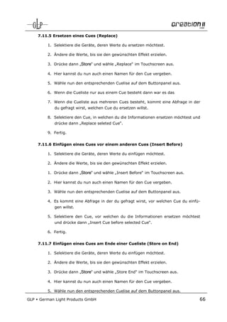 7.11.5 Ersetzen eines Cues (Replace)

          1. Selektiere die Geräte, deren Werte du ersetzen möchtest.

          2. Ändere die Werte, bis sie den gewünschten Effekt erzielen.

          3. Drücke dann „Store“ und wähle „Replace“ im Touchscreen aus.

          4. Hier kannst du nun auch einen Namen für den Cue vergeben.

          5. Wähle nun den entsprechenden Cuelise auf dem Buttonpanel aus.

          6. Wenn die Cueliste nur aus einem Cue besteht dann war es das

          7. Wenn die Cueliste aus mehreren Cues besteht, kommt eine Abfrage in der
             du gefragt wirst, welchen Cue du ersetzen willst.

          8. Selektiere den Cue, in welchen du die Informationen ersetzen möchtest und
             drücke dann „Replace seleted Cue“.

          9. Fertig.


      7.11.6 Einfügen eines Cues vor einem anderen Cues (Insert Before)

          1. Selektiere die Geräte, deren Werte du einfügen möchtest.

          2. Ändere die Werte, bis sie den gewünschten Effekt erzielen.

          1. Drücke dann „Store“ und wähle „Insert Before“ im Touchscreen aus.

          2. Hier kannst du nun auch einen Namen für den Cue vergeben.

          3. Wähle nun den entsprechenden Cuelise auf dem Buttonpanel aus.

          4. Es kommt eine Abfrage in der du gefragt wirst, vor welchen Cue du einfü-
             gen willst.

          5. Selektiere den Cue, vor welchen du die Informationen ersetzen möchtest
             und drücke dann „Insert Cue before selected Cue“.

          6. Fertig.


      7.11.7 Einfügen eines Cues am Ende einer Cueliste (Store on End)

          1. Selektiere die Geräte, deren Werte du einfügen möchtest.

          2. Ändere die Werte, bis sie den gewünschten Effekt erzielen.

          3. Drücke dann „Store“ und wähle „Store End“ im Touchscreen aus.

          4. Hier kannst du nun auch einen Namen für den Cue vergeben.

          5. Wähle nun den entsprechenden Cuelise auf dem Buttonpanel aus.

GLP   German Light Products GmbH                                                     66
 