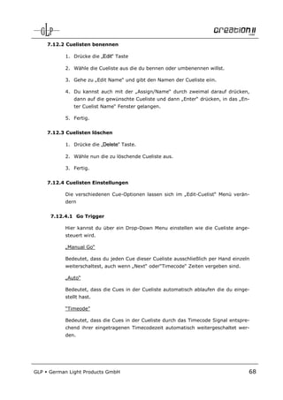 7.12.2 Cuelisten benennen

            1. Drücke die „Edit“ Taste

            2. Wähle die Cueliste aus die du bennen oder umbenennen willst.

            3. Gehe zu „Edit Name“ und gibt den Namen der Cueliste eiin.

            4. Du kannst auch mit der „Assign/Name“ durch zweimal darauf drücken,
                dann auf die gewünschte Cueliste und dann „Enter“ drücken, in das „En-
                ter Cuelist Name“ Fenster gelangen.

            5. Fertig.


      7.12.3 Cuelisten löschen

            1. Drücke die „Delete“ Taste.

            2. Wähle nun die zu löschende Cueliste aus.

            3. Fertig.


      7.12.4 Cuelisten Einstellungen

            Die verschiedenen Cue-Optionen lassen sich im „Edit-Cuelist“ Menü verän-
            dern


       7.12.4.1 Go Trigger

            Hier kannst du über ein Drop-Down Menu einstellen wie die Cueliste ange-
            steuert wird.

            „Manual Go“

            Bedeutet, dass du jeden Cue dieser Cueliste ausschließlich per Hand einzeln
            weiterschaltest, auch wenn „Next“ oder“Timecode“ Zeiten vergeben sind.

            „Auto“

            Bedeutet, dass die Cues in der Cueliste automatisch ablaufen die du einge-
            stellt hast.

            “Timeode”

            Bedeutet, dass die Cues in der Cueliste durch das Timecode Signal entspre-
            chend ihrer eingetragenen Timecodezeit automatisch weitergeschaltet wer-
            den.




GLP   German Light Products GmbH                                                      68
 
