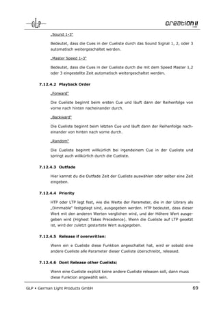 „Sound 1-3“

            Bedeutet, dass die Cues in der Cueliste durch das Sound Signal 1, 2, oder 3
            automatisch weitergeschaltet werden.

            „Master Speed 1-3“

            Bedeutet, dass die Cues in der Cueliste durch die mit dem Speed Master 1,2
            oder 3 eingestellte Zeit automatisch weitergeschaltet werden.


      7.12.4.2 Playback Order

            „Forward“

            Die Cueliste beginnt beim ersten Cue und läuft dann der Reihenfolge von
            vorne nach hinten nacheinander durch.

            „Backward“

            Die Cueliste beginnt beim letzten Cue und läuft dann der Reihenfolge nach-
            einander von hinten nach vorne durch.

            „Random“

            Die Cueliste beginnt willkürlich bei irgendeinem Cue in der Cueliste und
            springt auch willkürlich durch die Cueliste.


      7.12.4.3 Outfade

            Hier kannst du die Outfade Zeit der Cueliste auswählen oder selber eine Zeit
            eingeben.


      7.12.4.4 Priority

            HTP oder LTP legt fest, wie die Werte der Parameter, die in der Library als
            „Dimmable“ festgelegt sind, ausgegeben werden. HTP bedeutet, dass dieser
            Wert mit den anderen Werten verglichen wird, und der Höhere Wert ausge-
            geben wird (Highest Takes Precedence). Wenn die Cueliste auf LTP gesetzt
            ist, wird der zuletzt gestartete Wert ausgegeben.


      7.12.4.5 Release if overwritten:

            Wenn ein e Cueliste diese Funktion angeschaltet hat, wird er sobald eine
            andere Cueliste alle Parameter dieser Cueliste überschreibt, released.


      7.12.4.6 Dont Release other Cuelists:

            Wenn eine Cueliste explizit keine andere Cueliste releasen soll, dann muss
            diese Funktion angewählt sein.

GLP   German Light Products GmbH                                                         69
 