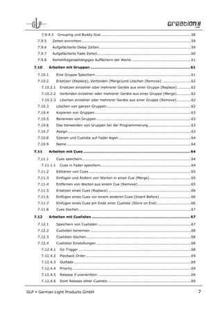 7.9.4.3      Grouping und Buddy Size .......................................................................... 58
       7.9.5      Zeiten einrichten .......................................................................................... 59
       7.9.6      Aufgefächerte Delay Zeiten ............................................................................ 59
       7.9.7      Aufgefächerte Fade Zeiten ............................................................................. 60
       7.9.8      Reihenfolgenabhängiges Auffächern der Werte ................................................. 61

      7.10      Arbeiten mit Gruppen .................................................................................. 61

       7.10.1        Eine Gruppe Speichern ............................................................................... 61
       7.10.2        Ersetzen (Replace), Verbinden (Merge)und Löschen (Remove) ........................ 62
         7.10.2.1       Ersetzen einzelner oder mehrerer Geräte aus einer Gruppe (Replace) ........... 62
         7.10.2.2       Verbinden einzelner oder mehrerer Geräte aus einer Gruppe (Merge)............ 62
         7.10.2.3       Löschen einzelner oder mehrerer Geräte aus einer Gruppe (Remove) ............ 62
       7.10.3        Löschen von ganzen Gruppen ...................................................................... 62
       7.10.4        Kopieren von Gruppen................................................................................ 63
       7.10.5        Benennen von Gruppen .............................................................................. 63
       7.10.6        Das Verwenden von Gruppen bei der Programmierung ................................... 63
       7.10.7        Assign ...................................................................................................... 63
       7.10.8        Szenen und Cueliste auf Fader legen ............................................................ 64
       7.10.9        Name ....................................................................................................... 64

      7.11      Arbeiten mit Cues ........................................................................................ 64

       7.11.1        Cues speichern .......................................................................................... 64
         7.11.1.1       Cues in Fader speichern........................................................................... 64
       7.11.2        Editieren von Cues ..................................................................................... 65
       7.11.3        Einfügen und Ändern von Werten in einen Cue (Merge) .................................. 65
       7.11.4        Entfernen von Werten aus einem Cue (Remove) ............................................ 65
       7.11.5        Ersetzen eines Cues (Replace)..................................................................... 66
       7.11.6        Einfügen eines Cues vor einem anderen Cues (Insert Before) .......................... 66
       7.11.7        Einfügen eines Cues am Ende einer Cueliste (Store on End) ............................ 66
       7.11.8        Cues löschen ............................................................................................. 67

      7.12      Arbeiten mit Cuelisten ................................................................................. 67

       7.12.1        Speichern von Cuelisten ............................................................................. 67
       7.12.2        Cuelisten benennen ................................................................................... 68
       7.12.3        Cuelisten löschen....................................................................................... 68
       7.12.4        Cuelisten Einstellungen .............................................................................. 68
         7.12.4.1       Go Trigger ............................................................................................. 68
         7.12.4.2       Playback Order ....................................................................................... 69
         7.12.4.3       Outfade ................................................................................................. 69
         7.12.4.4       Priority .................................................................................................. 69
         7.12.4.5       Release if overwritten: ............................................................................ 69
         7.12.4.6       Dont Release other Cuelists: .................................................................... 69


GLP     German Light Products GmbH                                                                                                       7
 