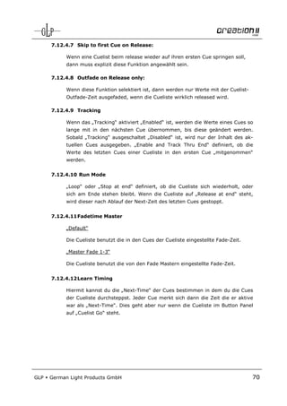 7.12.4.7 Skip to first Cue on Release:

            Wenn eine Cuelist beim release wieder auf ihren ersten Cue springen soll,
            dann muss explizit diese Funktion angewählt sein.

      7.12.4.8 Outfade on Release only:

            Wenn diese Funktion selektiert ist, dann werden nur Werte mit der Cuelist-
            Outfade-Zeit ausgefaded, wenn die Cueliste wirklich released wird.

      7.12.4.9 Tracking

            Wenn das „Tracking“ aktiviert „Enabled“ ist, werden die Werte eines Cues so
            lange mit in den nächsten Cue übernommen, bis diese geändert werden.
            Sobald „Tracking“ ausgeschaltet „Disabled“ ist, wird nur der Inhalt des ak-
            tuellen Cues ausgegeben. „Enable and Track Thru End“ definiert, ob die
            Werte des letzten Cues einer Cueliste in den ersten Cue „mitgenommen“
            werden.


      7.12.4.10 Run Mode

            „Loop“ oder „Stop at end“ definiert, ob die Cueliste sich wiederholt, oder
            sich am Ende stehen bleibt. Wenn die Cueliste auf „Release at end“ steht,
            wird dieser nach Ablauf der Next-Zeit des letzten Cues gestoppt.


      7.12.4.11 Fadetime Master

            „Default“

            Die Cueliste benutzt die in den Cues der Cueliste eingestellte Fade-Zeit.

            „Master Fade 1-3“

            Die Cueliste benutzt die von den Fade Mastern eingestellte Fade-Zeit.


      7.12.4.12 Learn Timing

            Hiermit kannst du die „Next-Time“ der Cues bestimmen in dem du die Cues
            der Cueliste durchsteppst. Jeder Cue merkt sich dann die Zeit die er aktive
            war als „Next-Time“. Dies geht aber nur wenn die Cueliste im Button Panel
            auf „Cuelist Go“ steht.




GLP   German Light Products GmbH                                                         70
 