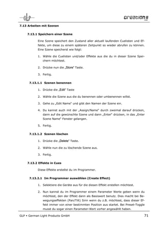 7.13 Arbeiten mit Szenen


      7.13.1 Speichern einer Szene

            Eine Szene speichert den Zustand aller aktuell laufenden Cuelisten und Ef-
            fekte, um diese zu einem späteren Zeitpunkt so wieder abrufen zu können.
            Eine Szene speicherst wie folgt:

            1. Wähle die Cuelisten und/oder Effekte aus die du in dieser Szene Spei-
                chern möchtest.

            2. Drücke nun die „Store“ Taste.

            3. Fertig.


       7.13.1.1 Szenen benennen

            1. Drücke die „Edit“ Taste

            2. Wähle die Szene aus die du benennen oder umbenennen willst.

            3. Gehe zu „Edit Name“ und gibt den Namen der Szene ein.

            4. Du kannst auch mit der „Assign/Name“ durch zweimal darauf drücken,
                dann auf die gewünschte Szene und dann „Enter“ drücken, in das „Enter
                Scene Name“ Fenster gelangen.

            5. Fertig.


       7.13.1.2 Szenen löschen

            1. Drücke die „Delete“ Taste.

            2. Wähle nun die zu löschende Szene aus.

            3. Fertig.


      7.13.2 Effekte in Cues

            Diese Effekte erstellst du im Programmer.


       7.13.2.1 Im Programmer auswählen (Create Effect)

            1. Selektiere die Geräte aus für die diesen Effekt erstellen möchtest.

            2. Nun kannst du im Programmer einem Parameter Werte geben wenn du
                möchtest, den der Effekt dann als Basiswert benutz. Dies macht bei Be-
                wegungseffekten (Pan/Tilt) Sinn wenn du z.B. möchtest, dass dieser Ef-
                fekt immer von einer bestimmten Position aus startet. Bei Preset-Toggle
                musst du sogar einen Parameter-Wert vorher angewählt haben.

GLP   German Light Products GmbH                                                      71
 