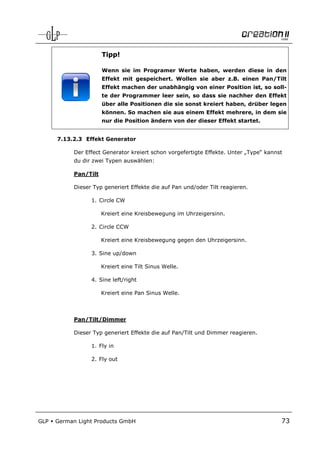 Tipp!

                       Wenn sie im Programer Werte haben, werden diese in den
                       Effekt mit gespeichert. Wollen sie aber z.B. einen Pan/Tilt
                       Effekt machen der unabhängig von einer Position ist, so soll-
                       te der Programmer leer sein, so dass sie nachher den Effekt
                       über alle Positionen die sie sonst kreiert haben, drüber legen
                       können. So machen sie aus einem Effekt mehrere, in dem sie
                       nur die Position ändern von der dieser Effekt startet.


      7.13.2.3 Effekt Generator

            Der Effect Generator kreiert schon vorgefertigte Effekte. Unter „Type“ kannst
            du dir zwei Typen auswählen:

            Pan/Tilt

            Dieser Typ generiert Effekte die auf Pan und/oder Tilt reagieren.

                  1. Circle CW

                       Kreiert eine Kreisbewegung im Uhrzeigersinn.

                  2. Circle CCW

                       Kreiert eine Kreisbewegung gegen den Uhrzeigersinn.

                  3. Sine up/down

                       Kreiert eine Tilt Sinus Welle.

                  4. Sine left/right

                       Kreiert eine Pan Sinus Welle.



            Pan/Tilt/Dimmer

            Dieser Typ generiert Effekte die auf Pan/Tilt und Dimmer reagieren.

                  1. Fly in

                  2. Fly out




GLP   German Light Products GmbH                                                        73
 