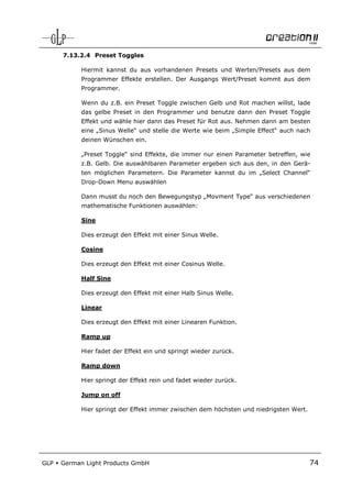 7.13.2.4 Preset Toggles

            Hiermit kannst du aus vorhandenen Presets und Werten/Presets aus dem
            Programmer Effekte erstellen. Der Ausgangs Wert/Preset kommt aus dem
            Programmer.

            Wenn du z.B. ein Preset Toggle zwischen Gelb und Rot machen willst, lade
            das gelbe Preset in den Programmer und benutze dann den Preset Toggle
            Effekt und wähle hier dann das Preset für Rot aus. Nehmen dann am besten
            eine „Sinus Welle“ und stelle die Werte wie beim „Simple Effect“ auch nach
            deinen Wünschen ein.

            „Preset Toggle“ sind Effekte, die immer nur einen Parameter betreffen, wie
            z.B. Gelb. Die auswählbaren Parameter ergeben sich aus den, in den Gerä-
            ten möglichen Parametern. Die Parameter kannst du im „Select Channel“
            Drop-Down Menu auswählen

            Dann musst du noch den Bewegungstyp „Movment Type“ aus verschiedenen
            mathematische Funktionen auswählen:

            Sine

            Dies erzeugt den Effekt mit einer Sinus Welle.

            Cosine

            Dies erzeugt den Effekt mit einer Cosinus Welle.

            Half Sine

            Dies erzeugt den Effekt mit einer Halb Sinus Welle.

            Linear

            Dies erzeugt den Effekt mit einer Linearen Funktion.

            Ramp up

            Hier fadet der Effekt ein und springt wieder zurück.

            Ramp down

            Hier springt der Effekt rein und fadet wieder zurück.

            Jump on off

            Hier springt der Effekt immer zwischen dem höchsten und niedrigsten Wert.




GLP   German Light Products GmbH                                                        74
 