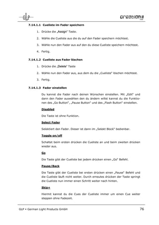 7.14.1.1 Cueliste im Fader speichern

            1. Drücke die „Assign“ Taste.

            2. Wähle die Cueliste aus die du auf den Fader speichern möchtest.

            3. Wähle nun den Fader aus auf den du diese Cueliste speichern möchtest.

            4. Fertig.


      7.14.1.2 Cueliste aus Fader löschen

            1. Drücke die „Delete“ Taste

            2. Wähle nun den Fader aus, aus dem du die „Cueliste“ löschen möchtest.

            3. Fertig.


      7.14.1.3 Fader einstellen

               Du kannst die Fader nach deinen Wünschen einstellen. Mit „Edit“ und
               dann den Fader auswählen den du ändern willst kannst du die Funktio-
               nen des „Go Button“, „Pause Button“ und des „Flash Button“ einstellen.

               Disabled

               Die Taste ist ohne Funktion.

               Select Fader

               Selektiert den Fader. Dieser ist dann im „Selekt Block“ bedienbar.

               Toggle on/off

               Schaltet beim ersten drücken die Cueliste an und beim zweiten drücken
               wieder aus.

               Go

               Die Taste gibt der Cueliste bei jedem drücken einen „Go“ Befehl.

               Pause/Back

               Die Taste gibt der Cueliste bei ersten drücken einen „Pause“ Befehl und
               die Cueliste läuft nicht weiter. Durch erneutes drücken der Taste springt
               die Cueliste nun immer einen Schritt weiter nach hinten.

               Skip+

               Hiermit kannst du die Cues der Cueliste immer um einen Cue weiter
               steppen ohne Fadezeit.



GLP   German Light Products GmbH                                                        76
 