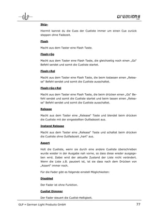 Skip-

               Hiermit kannst du die Cues der Cueliste immer um einen Cue zurück
               steppen ohne Fadezeit.

               Flash

               Macht aus dem Taster eine Flash Taste.

               Flash+Go

               Macht aus dem Taster eine Flash Taste, die gleichzeitig noch einen „Go“
               Befehl sendet und somit die Cueliste startet.

               Flash+Rel

               Macht aus dem Taster eine Flash Taste, die beim loslassen einen „Relea-
               se“ Befehl sendet und somit die Cueliste ausschaltet.

               Flash+Go+Rel

               Macht aus dem Taster eine Flash Taste, die beim drücken einen „Go“ Be-
               fehl sendet und somit die Cueliste startet und beim lassen einen „Relea-
               se“ Befehl sendet und somit die Cueliste ausschaltet.

               Release

               Macht aus dem Taster eine „Release“ Taste und blendet beim drücken
               die Cueliste mit der eingestellten Outfadezeit aus.

               Instand Release

               Macht aus dem Taster eine „Release“ Taste und schaltet beim drücken
               die Cueliste ohne Outfadezeit „hart“ aus.

               Assert

               Holt die Cueliste, wenn sie durch eine andere Cueliste überschrieben
               wurde wieder in der Ausgabe nah vorne, so dass diese wieder ausgege-
               ben wird. Dabei wird der aktuelle Zustand der Liste nicht verändert.
               Wenn die Liste z.B. pausiert ist, ist sie dass nach dem Drücken von
               „Assert“ immer noch.

               Für die Fader gibt es folgende einstell Möglichkeiten:

               Disabled

               Der Fader ist ohne Funktion.

               Cuelist Dimmer

               Der Fader steuert die Cuelist-Helligkeit.

GLP   German Light Products GmbH                                                      77
 