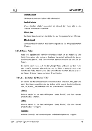 Cuelist Speed

               Der Fader steuert die Cuelist-Geschwindigkeit.

               Cuelist Infade

               Wenn „Cuelist Infade” angewählt ist, steuert der Fader alle in der
               Cueliste enthaltenen Parameter.

               Effect Size

               Der Fader beeinflusst nun die Größe des auf ihm gespeicherten Effektes.

               Effect Speed

               Der Fader beeinflusst nun de Geschwindigkeit des auf ihm gespeicherten
               Effektes.


      7.14.2 Master Fader

            Fade- und Speedmaster können verwendet werden um die Fade/Snap und
            Next-Zeiten einer oder mehrerer Cuelisten dynamisch während der Veran-
            staltung anzupassen. Dies kann in einem Bereich zwischen 0s und 10s er-
            folgen.

            Du kannst jeden Fader auch mit der „Assign“ Taste und dann auf dein Fader
            den zu dafür benutzen willst drücken, um ihn dahin zu speichern und zu ei-
            nem Master Fade, Master Speed oder Grand Master machen. Es gibt je 3 Fa-
            de Master, 3 Speed Master und einen Grand Master.


       7.14.2.1 Einstellen der Master Fader

            Du kannst die Master Fader nach deinen Wünschen einstellen. Mit „Edit“ und
            dann den Fader auswählen den du ändern willst kannst du die Funktionen
            des „Go Button“, „Pause Button“ und des „Flash Button“ einstellen.

            Time+

            Hiermit kannst du die Geschwindigkeit (Speed Master) oder die Fadezeit
            (Fade Master) erhöhen.

            Time-

            Hiermit kannst du die Geschwindigkeit (Speed Master) oder die Fadezeit
            (Fade Master) verringern.

            Tapsync

            Hiermit kannst du die Geschwindigkeit und Fadezeit per Hand Triggern.



GLP   German Light Products GmbH                                                         78
 