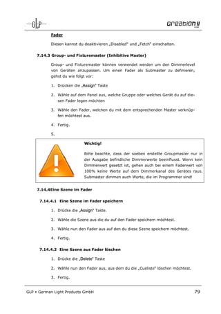 Fader

            Diesen kannst du deaktivieren „Disabled“ und „Fetch“ einschalten.


      7.14.3 Group- und Fixturemaster (Inhibitive Master)

            Group- und Fixturemaster können verwendet werden um den Dimmerlevel
            von Geräten anzupassen. Um einen Fader als Submaster zu definieren,
            gehst du wie folgt vor:

            1. Drücken die „Assign“ Taste

            2. Wähle auf dem Panel aus, welche Gruppe oder welches Gerät du auf die-
                 sen Fader legen möchten

            3. Wähle den Fader, welchen du mit dem entsprechenden Master verknüp-
                 fen möchtest aus.

            4. Fertig.

            5.

                              Wichtig!

                              Bitte beachte, dass der soeben erstellte Groupmaster nur in
                              der Ausgabe befindliche Dimmerwerte beeinflusst. Wenn kein
                              Dimmerwert gesetzt ist, gehen auch bei einem Faderwert von
                              100% keine Werte auf dem Dimmerkanal des Gerätes raus.
                              Submaster dimmen auch Werte, die im Programmer sind!


      7.14.4 Eine Szene im Fader


       7.14.4.1 Eine Szene im Fader speichern

            1. Drücke die „Assign“ Taste.

            2. Wähle die Szene aus die du auf den Fader speichern möchtest.

            3. Wähle nun den Fader aus auf den du diese Szene speichern möchtest.

            4. Fertig.


       7.14.4.2 Eine Szene aus Fader löschen

            1. Drücke die „Delete“ Taste

            2. Wähle nun den Fader aus, aus dem du die „Cueliste“ löschen möchtest.

            3. Fertig.


GLP   German Light Products GmbH                                                      79
 