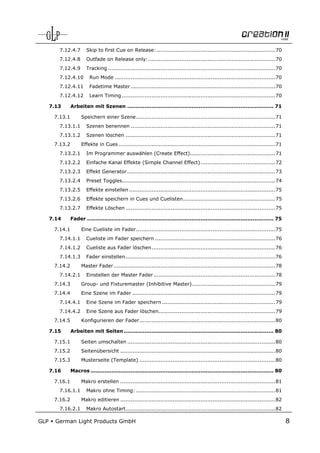 7.12.4.7       Skip to first Cue on Release: .................................................................... 70
         7.12.4.8       Outfade on Release only: ......................................................................... 70
         7.12.4.9       Tracking ................................................................................................ 70
         7.12.4.10        Run Mode ............................................................................................ 70
         7.12.4.11        Fadetime Master ................................................................................... 70
         7.12.4.12        Learn Timing ........................................................................................ 70

      7.13      Arbeiten mit Szenen .................................................................................... 71

       7.13.1        Speichern einer Szene ................................................................................ 71
         7.13.1.1       Szenen benennen ................................................................................... 71
         7.13.1.2       Szenen löschen ...................................................................................... 71
       7.13.2        Effekte in Cues .......................................................................................... 71
         7.13.2.1       Im Programmer auswählen (Create Effect)................................................. 71
         7.13.2.2       Einfache Kanal Effekte (Simple Channel Effect) ........................................... 72
         7.13.2.3       Effekt Generator ..................................................................................... 73
         7.13.2.4       Preset Toggles........................................................................................ 74
         7.13.2.5       Effekte einstellen .................................................................................... 75
         7.13.2.6       Effekte speichern in Cues und Cuelisten ..................................................... 75
         7.13.2.7       Effekte Löschen ...................................................................................... 75

      7.14      Fader ........................................................................................................... 75

       7.14.1        Eine Cueliste im Fader ................................................................................ 75
         7.14.1.1       Cueliste im Fader speichern ..................................................................... 76
         7.14.1.2       Cueliste aus Fader löschen ....................................................................... 76
         7.14.1.3       Fader einstellen ...................................................................................... 76
       7.14.2        Master Fader ............................................................................................. 78
         7.14.2.1       Einstellen der Master Fader ...................................................................... 78
       7.14.3        Group- und Fixturemaster (Inhibitive Master)................................................ 79
       7.14.4        Eine Szene im Fader .................................................................................. 79
         7.14.4.1       Eine Szene im Fader speichern ................................................................. 79
         7.14.4.2       Eine Szene aus Fader löschen................................................................... 79
       7.14.5        Konfigurieren der Fader .............................................................................. 80

      7.15      Arbeiten mit Seiten ...................................................................................... 80

       7.15.1        Seiten umschalten ..................................................................................... 80
       7.15.2        Seitenübersicht ......................................................................................... 80
       7.15.3        Musterseite (Template) .............................................................................. 80

      7.16      Macros ......................................................................................................... 80

       7.16.1        Makro erstellen ......................................................................................... 81
         7.16.1.1       Makro ohne Timing: ................................................................................ 81
       7.16.2        Makro editieren ......................................................................................... 82
         7.16.2.1       Makro Autostart...................................................................................... 82

GLP     German Light Products GmbH                                                                                                     8
 