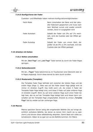 7.14.5 Konfigurieren der Fader

            Cuelisten- und Effektfader haben mehrere Konfigurationsmöglichkeiten:

              Fetch Mode                    Beim Umschalten der Bank wird der aktu-
                                            elle Faderwert gespeichert und muss nach
                                            dem Wechsel zurück erst wieder erreicht
                                            werden, bevor er ausgegeben wird

              Fader Autostart               Sobald der Fader von 0% auf 1% wech-
                                            selt, wird die Cueliste oder der Effekt ge-
                                            startet

              Fader Autostop                Sobald der Fader von einem Wert, der
                                            größer ist als 0% zu 0% wechselt, wird die
                                            Cueliste oder der Effekt gestoppt


7.15 Arbeiten mit Seiten


      7.15.1 Seiten umschalten

            Mit der „Next Page“ und „Last Page“ Taste kannst du durch die Fader-Pages
            springen.


      7.15.2 Seitenübersicht

            Mit der „ Pages“ Taste bekommst du im Touchscreen eine Übersicht über al-
            le Pages angezeigt. Durch diese kannst du dann durch scrollen.


      7.15.3 Musterseite (Template)

            Die Template Fader Page befindet sich zwischen der letzten Page und der
            ersten Page (Page 1). Alles was auf die Fader dieser Page gelegt wird ist
            immer im direkten Zugriff. Das heißt wenn z.B. die ersten 5 Fader der
            Template Fader Page belegt sind, sind diese 5 Fader auf jeder anderen Page
            im direkten Zugriff. Wenn du auf einer anderen Page auch einen Fader be-
            legt hast, den du auf der Template Page belegt hast wird dieser beim um-
            schalten auf die Template Page umgeschaltet. Drückst du erneut „Template
            Page“ bist du wieder auf der vorherigen Page.


7.16 Macros

            Makros speichern Server seitig alle eingehenden Befehle (bis auf einige ab-
            sichtlich verbotene Befehle, bei denen es keinen Sinn macht sie zu spei-
            chern) und können diese selbstständig abspielen. Damit lässt sich vieles au-
            tomatisieren. Dabei ist es egal von wo die Befehle kommen. Ein Makro


GLP   German Light Products GmbH                                                          80
 