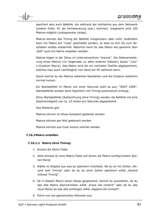speichert also auch Befehle, die während der Aufnahme aus dem Netzwerk
            (andere Pulte, PC als Fernsteuerung usw.) kommen. Insgesamt sind 320
            Makros möglich (unbegrenzter Länge).

            Makros können das Timing der Befehle mitspeichern oder nicht. Außerdem
            kann ein Makro auf "Loop" geschaltet werden, so dass es sich bis zum ab-
            schalten endlos wiederholt. Natürlich kann für das Makro wie gewohnt über
            „Edit“ auch ein Name vergeben werden.

            Makros liegen in der Show im Unterverzeichnis "macros". Die Datenerweite-
            rung eines Makros (im Gegensatz zu allen anderen Dateien) lautet ".cmc"
            (=Creation Macro). Das Makro wird als ein normales Textfile abgespeichert,
            welches man auch nachträglich von Hand am PC editieren kann.

            Somit kannst du die Makros nebenher bearbeiten und die Creation weiterhin
            normal nutzen.

            Ein Wartebefehl im Marko von einer Sekunde sieht so aus: "WAIT 1000".
            Wartebefehle werden beim Speichern mit Timing automatisch erzeugt.

            Ohne Wartebefehle (Aufzeichnung ohne Timing) werden die Befehle mit eine
            Geschwindigkeit von ca. 22 Zeilen pro Sekunde abgearbeitet.

            Des Weiteren gilt:

            Makros können im Show Autostart gestartet werden

            Makros können per Midi gesteuert werden

            Makros können aus Cues heraus verlinkt werden


      7.16.1 Makro erstellen


       7.16.1.1 Makro ohne Timing:

          1. Drücke die Store-Taste

          2. Jetzt drückst du eine Makro-Taste auf einem als Makro konfiguriertem But-
             ton-Panel.

          3. Wähle im Display aus was du speichern möchtest. Ob du es mit Zeiten „Re-
             cord with Timing“ oder ob du es ohne Zeiten speichern willst „Record
             without Timing“.

          4. Ist in diesem Macro schon etwas gespeichert, kannst du auswählen, ob du
             das alte Makro überschreiben willst „Erase old content“ oder ob du das
             neue Marko an das alte anhängen willst „Append old Content“.

          5. Führe nun die gewünschten Aktionen aus.


GLP   German Light Products GmbH                                                     81
 