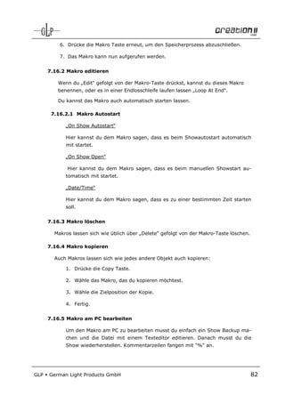 6. Drücke die Makro Taste erneut, um den Speicherprozess abzuschließen.

          7. Das Makro kann nun aufgerufen werden.


      7.16.2 Makro editieren

         Wenn du „Edit“ gefolgt von der Makro-Taste drückst, kannst du dieses Makro
         benennen, oder es in einer Endlosschleife laufen lassen „Loop At End“.

         Du kannst das Makro auch automatisch starten lassen.

       7.16.2.1 Makro Autostart

            „On Show Autostart“

            Hier kannst du dem Makro sagen, dass es beim Showautostart automatisch
            mit startet.

            „On Show Open“

             Hier kannst du dem Makro sagen, dass es beim manuellen Showstart au-
            tomatisch mit startet.

            „Date/Time“

            Hier kannst du dem Makro sagen, dass es zu einer bestimmten Zeit starten
            soll.


      7.16.3 Makro löschen

        Makros lassen sich wie üblich über „Delete“ gefolgt von der Makro-Taste löschen.

      7.16.4 Makro kopieren

        Auch Makros lassen sich wie jedes andere Objekt auch kopieren:

            1. Drücke die Copy Taste.

            2. Wähle das Makro, das du kopieren möchtest.

            3. Wähle die Zielposition der Kopie.

            4. Fertig.


      7.16.5 Makro am PC bearbeiten

            Um den Makro am PC zu bearbeiten musst du einfach ein Show Backup ma-
            chen und die Datei mit einem Texteditor editieren. Danach musst du die
            Show wiederherstellen. Kommentarzeilen fangen mit "%" an.




GLP   German Light Products GmbH                                                           82
 