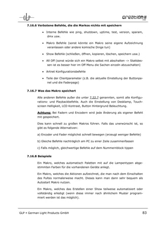 7.16.6 Verbotene Befehle, die die Markos nichts mit speichern

                •   Interne Befehle wie ping, shutdown, uptime, test, version, sparam,
                    dmx usw.

                •   Makro Befehle (sonst könnte ein Makro seine eigene Aufzeichnung
                    veranlassen oder andere komische Dinge tun)

                •   Show Befehle (schließen, öffnen, kopieren, löschen, speichern usw.)

                •   All Off (sonst würde sich ein Makro selbst mit abschalten -> Stattdes-
                    sen ist es besser hier im Off Menu die Sachen einzeln abzuschalten)

                •   Artnet Konfigurationsbefehle

                •   Teile der Clientparameter (z.B. die aktuelle Einstellung der Buttonpa-
                    nel und die Faderpage)


      7.16.7 Was das Makro speichert

            Alle anderen Befehle außer die unter 7.22.7 genannten, somit alle Konfigu-
            rations- und Playbackbefehle. Auch die Einstellung von Desklamp, Touch-
            screen Helligkeit, LCD Kontrast, Button Hintergrund Beleuchtung.

            Achtung: Bei Fadern und Encodern wird jede Änderung als eigener Befehl
            mit gespeichert.

            Dies kann schnell zu großen Makros führen. Falls das unerwünscht ist, so
            gibt es folgende Alternativen:

            a) Encoder und Fader möglichst schnell bewegen (erzeugt weniger Befehle)

            b) Gleiche Befehle nachträglich am PC zu einer Zeile zusammenfassen

            c) Falls möglich, gleichwertige Befehle auf dem Nummernblock tippen


      7.16.8 Beispiele

            Ein Makro, welches automatisch Paletten mit auf die Lampentypen abge-
            stimmten Farben für die vorhandenen Geräte anlegt.

            Ein Makro, welches die Aktionen aufzeichnet, die man nach dem Einschalten
            des Pultes normalerweise macht. Dieses kann man dann sehr bequem als
            Autostart Makro nutzen.

            Ein Makro, welches das Erstellen einer Show teilweise automatisiert oder
            vollständig erledigt (wenn diese immer nach ähnlichem Muster program-
            miert werden ist das möglich).




GLP   German Light Products GmbH                                                          83
 