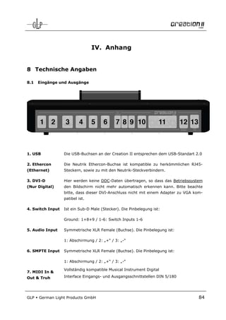 IV. Anhang


8 Technische Angaben

8.1   Eingänge und Ausgänge




1. USB            Die USB-Buchsen an der Creation II entsprechen dem USB-Standart 2.0

2. Ethercon       Die Neutrik Ethercon-Buchse ist kompatible zu herkömmlichen RJ45-
(Ethernet)        Steckern, sowie zu mit den Neutrik-Steckverbindern.

3. DVI-D          Hier werden keine DDC-Daten übertragen, so dass das Betriebssystem
(Nur Digital)     den Bildschirm nicht mehr automatisch erkennen kann. Bitte beachte
                  bitte, dass dieser DVI-Anschluss nicht mit einem Adapter zu VGA kom-
                  patibel ist.

4. Switch Input   Ist ein Sub-D Male (Stecker). Die Pinbelegung ist:

                  Ground: 1+8+9 / 1-6: Switch Inputs 1-6

5. Audio Input    Symmetrische XLR Female (Buchse). Die Pinbelegung ist:

                  1: Abschirmung / 2: „+“ / 3: „-“

6. SMPTE Input    Symmetrische XLR Female (Buchse). Die Pinbelegung ist:

                  1: Abschirmung / 2: „+“ / 3: „-“

                  Vollständig kompatible Musical Instrument Digital
7. MIDI In &
Out & Truh        Interface Eingangs- und Ausgangsschnittstellen DIN 5/180




GLP   German Light Products GmbH                                                    84
 