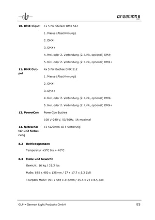 10. DMX Input       1x 5 Pol Stecker DMX 5121

                    1. Masse (Abschirmung)

                    2. DMX-

                    3. DMX+

                    4. frei, oder 2. Verbindung (2. Link, optional) DMX-

                    5. frei, oder 2. Verbindung (2. Link, optional) DMX+

11. DMX Out-        4x 5 Pol Buchse DMX 512
put
                    1. Masse (Abschirmung)

                    2. DMX-

                    3. DMX+

                    4. frei, oder 2. Verbindung (2. Link, optional) DMX-

                    5. frei, oder 2. Verbindung (2. Link, optional) DMX+

12. PowerCon        PowerCon Buchse

                    100 V-240 V, 50/60Hz, 1A maximal

13. Netzschal-      1x 5x20mm 1A T Sicherung
ter und Siche-
rung


8.2    Betriebsgrenzen

       Temperatur +5°C bis + 40°C


8.3    Maße und Gewicht

       Gewicht: 16 kg / 35.3 lbs

       Maße: 685 x 450 x 135mm / 27 x 17.7 x 5.3 Zoll

       Tourpack Maße: 901 x 584 x 216mm / 35.5 x 23 x 8.5 Zoll




GLP    German Light Products GmbH                                          85
 
