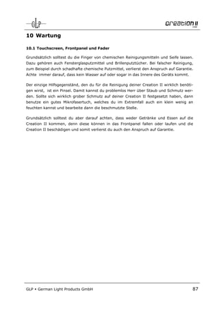 10 Wartung

10.1 Touchscreen, Frontpanel und Fader

Grundsätzlich solltest du die Finger von chemischen Reinigungsmitteln und Seife lassen.
Dazu gehören auch Fensterglasputzmittel und Brillenputztücher. Bei falscher Reinigung,
zum Beispiel durch schadhafte chemische Putzmittel, verlierst den Anspruch auf Garantie.
Achte immer darauf, dass kein Wasser auf oder sogar in das Innere des Geräts kommt.

Der einzige Hilfsgegenständ, den du für die Reinigung deiner Creation II wirklich benöti-
gen wirst, ist ein Pinsel. Damit kannst du problemlos Herr über Staub und Schmutz wer-
den. Sollte sich wirklich grober Schmutz auf deiner Creation II festgesetzt haben, dann
benutze ein gutes Mikrofasertuch, welches du im Extremfall auch ein klein wenig an
feuchten kannst und bearbeite dann die beschmutzte Stelle.

Grundsätzlich solltest du aber darauf achten, dass weder Getränke und Essen auf die
Creation II kommen, denn diese können in das Frontpanel fallen oder laufen und die
Creation II beschädigen und somit verlierst du auch den Anspruch auf Garantie.




GLP   German Light Products GmbH                                                        87
 
