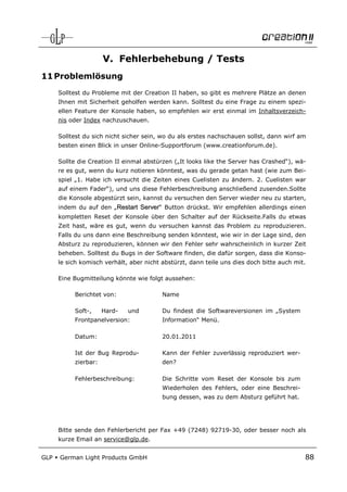 V. Fehlerbehebung / Tests
11 Problemlösung
      Solltest du Probleme mit der Creation II haben, so gibt es mehrere Plätze an denen
      Ihnen mit Sicherheit geholfen werden kann. Solltest du eine Frage zu einem spezi-
      ellen Feature der Konsole haben, so empfehlen wir erst einmal im Inhaltsverzeich-
      nis oder Index nachzuschauen.

      Solltest du sich nicht sicher sein, wo du als erstes nachschauen sollst, dann wirf am
      besten einen Blick in unser Online-Supportforum (www.creationforum.de).

      Sollte die Creation II einmal abstürzen („It looks like the Server has Crashed“), wä-
      re es gut, wenn du kurz notieren könntest, was du gerade getan hast (wie zum Bei-
      spiel „1. Habe ich versucht die Zeiten eines Cuelisten zu ändern. 2. Cuelisten war
      auf einem Fader“), und uns diese Fehlerbeschreibung anschließend zusenden.Sollte
      die Konsole abgestürzt sein, kannst du versuchen den Server wieder neu zu starten,
      indem du auf den „Restart Server“ Button drückst. Wir empfehlen allerdings einen
      kompletten Reset der Konsole über den Schalter auf der Rückseite.Falls du etwas
      Zeit hast, wäre es gut, wenn du versuchen kannst das Problem zu reproduzieren.
      Falls du uns dann eine Beschreibung senden könntest, wie wir in der Lage sind, den
      Absturz zu reproduzieren, können wir den Fehler sehr wahrscheinlich in kurzer Zeit
      beheben. Solltest du Bugs in der Software finden, die dafür sorgen, dass die Konso-
      le sich komisch verhält, aber nicht abstürzt, dann teile uns dies doch bitte auch mit.

      Eine Bugmitteilung könnte wie folgt aussehen:

           Berichtet von:                 Name

           Soft-,     Hard-   und         Du findest die Softwareversionen im „System
           Frontpanelversion:             Information“ Menü.

           Datum:                         20.01.2011

           Ist der Bug Reprodu-           Kann der Fehler zuverlässig reproduziert wer-
           zierbar:                       den?

           Fehlerbeschreibung:            Die Schritte vom Reset der Konsole bis zum
                                          Wiederholen des Fehlers, oder eine Beschrei-
                                          bung dessen, was zu dem Absturz geführt hat.




      Bitte sende den Fehlerbericht per Fax +49 (7248) 92719-30, oder besser noch als
      kurze Email an service@glp.de.


GLP   German Light Products GmbH                                                           88
 