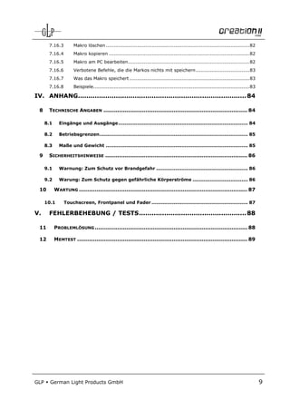 7.16.3         Makro löschen ........................................................................................... 82
       7.16.4         Makro kopieren ......................................................................................... 82
       7.16.5         Makro am PC bearbeiten............................................................................. 82
       7.16.6         Verbotene Befehle, die die Markos nichts mit speichern .................................. 83
       7.16.7         Was das Makro speichert ............................................................................ 83
       7.16.8         Beispiele................................................................................................... 83

IV. ANHANG................................................................................ 84

  8    TECHNISCHE ANGABEN .................................................................................. 84

      8.1     Eingänge und Ausgänge .................................................................................. 84

      8.2     Betriebsgrenzen .............................................................................................. 85

      8.3     Maße und Gewicht .......................................................................................... 85

  9    SICHERHEITSHINWEISE ................................................................................. 86

      9.1     Warnung: Zum Schutz vor Brandgefahr .......................................................... 86

      9.2     Warung: Zum Schutz gegen gefährliche Körperströme ................................... 86

  10        WARTUNG ................................................................................................ 87

      10.1       Touchscreen, Frontpanel und Fader ............................................................. 87

V.     FEHLERBEHEBUNG / TESTS ................................................... 88

  11        PROBLEMLÖSUNG ....................................................................................... 88

  12        MEMTEST ................................................................................................. 89




GLP     German Light Products GmbH                                                                                                      9
 
