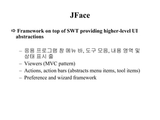 JFace 
 Framework on top of SWT providing higher-level UI 
abstractions 
– 응용 프로그램 창 메뉴 바, 도구 모음, 내용 영역 및 
상태 표시 줄 
– Viewers (MVC pattern) 
– Actions, action bars (abstracts menu items, tool items) 
– Preference and wizard framework 
 