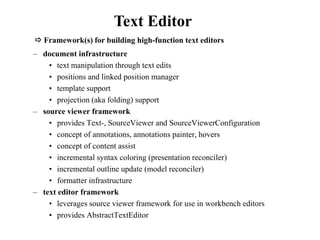 Text Editor 
 Framework(s) for building high-function text editors 
– document infrastructure 
• text manipulation through text edits 
• positions and linked position manager 
• template support 
• projection (aka folding) support 
– source viewer framework 
• provides Text-, SourceViewer and SourceViewerConfiguration 
• concept of annotations, annotations painter, hovers 
• concept of content assist 
• incremental syntax coloring (presentation reconciler) 
• incremental outline update (model reconciler) 
• formatter infrastructure 
– text editor framework 
• leverages source viewer framework for use in workbench editors 
• provides AbstractTextEditor 
 